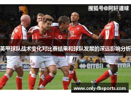 英甲球队战术变化对比赛结果和球队发展的深远影响分析 英甲球队战术变化对比赛结果和球队发展的深远影响分析