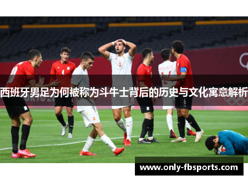 西班牙男足为何被称为斗牛士背后的历史与文化寓意解析