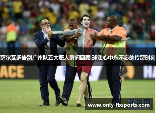 萨尔瓦多告别广州队五大感人瞬间回顾 球迷心中永不忘的传奇时刻 萨尔瓦多告别广州队五大感人瞬间回顾 球迷心中永不忘的传奇时刻