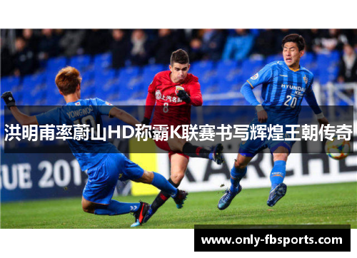 洪明甫率蔚山HD称霸K联赛书写辉煌王朝传奇 洪明甫率蔚山HD称霸K联赛书写辉煌王朝传奇
