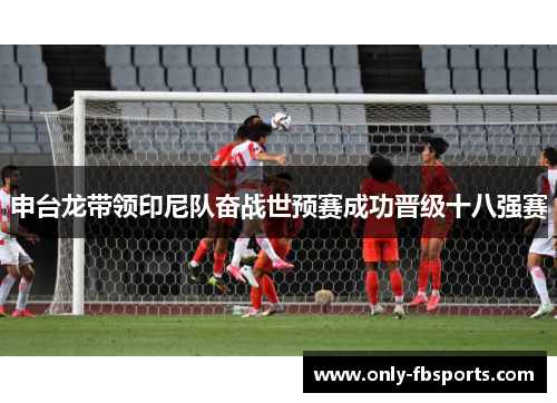 申台龙带领印尼队奋战世预赛成功晋级十八强赛 申台龙带领印尼队奋战世预赛成功晋级十八强赛